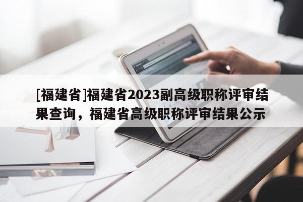 [福建省]福建省2023副高級職稱評審結(jié)果查詢，福建省高級職稱評審結(jié)果公示