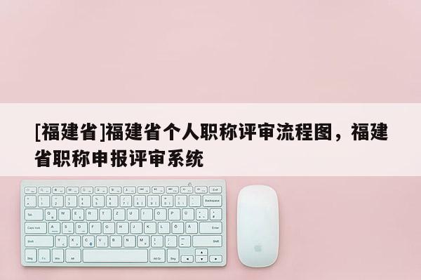 [福建省]福建省個(gè)人職稱評審流程圖，福建省職稱申報(bào)評審系統(tǒng)