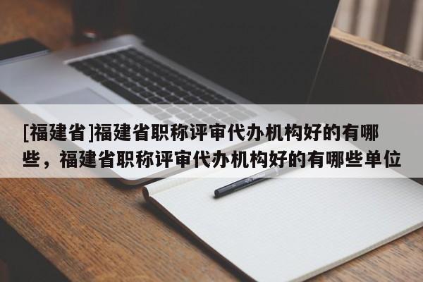 [福建省]福建省職稱評審代辦機(jī)構(gòu)好的有哪些，福建省職稱評審代辦機(jī)構(gòu)好的有哪些單位