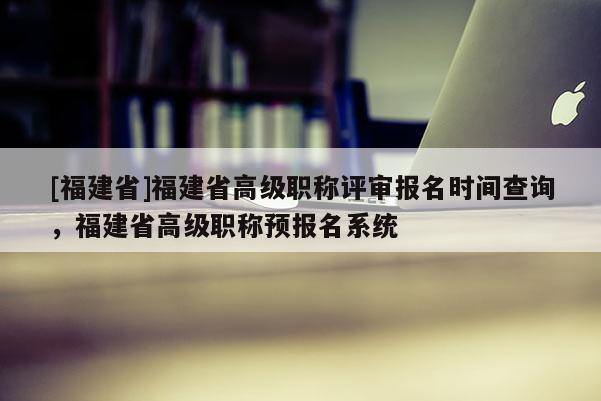 [福建省]福建省高級職稱評審報名時間查詢，福建省高級職稱預(yù)報名系統(tǒng)