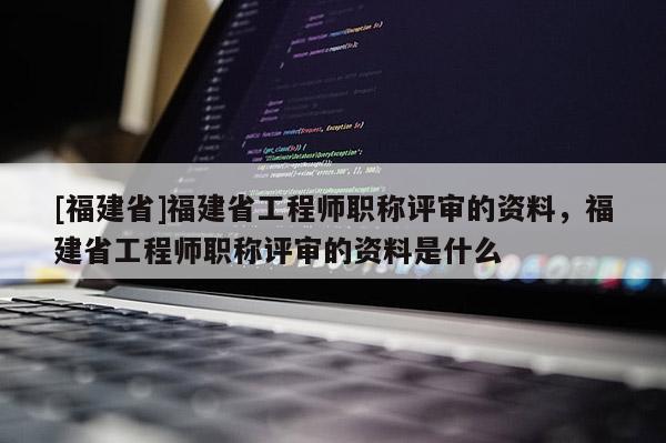 [福建省]福建省工程師職稱評審的資料，福建省工程師職稱評審的資料是什么