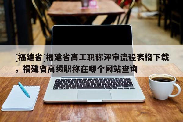 [福建省]福建省高工職稱評審流程表格下載，福建省高級職稱在哪個網(wǎng)站查詢