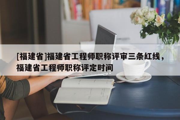 [福建省]福建省工程師職稱評審三條紅線，福建省工程師職稱評定時間