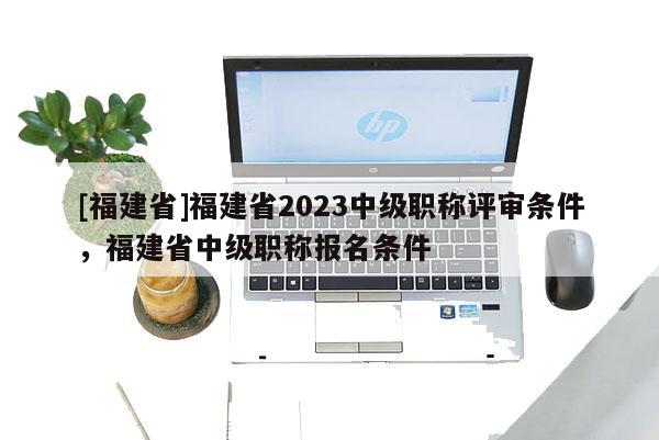 [福建省]福建省2023中級職稱評審條件，福建省中級職稱報名條件