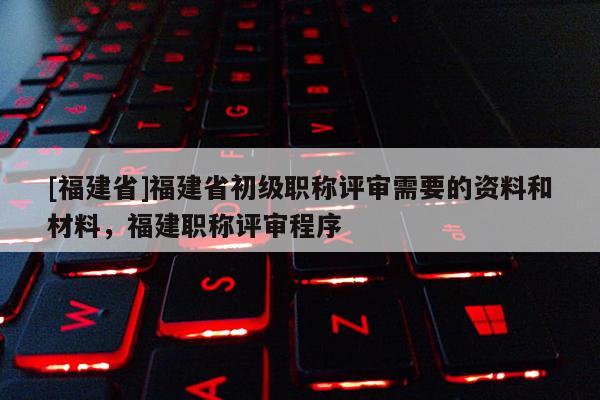 [福建省]福建省初級職稱評審需要的資料和材料，福建職稱評審程序