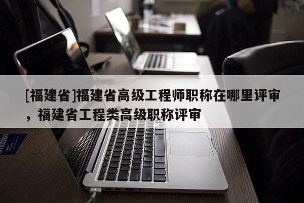 [福建省]福建省高級工程師職稱在哪里評審，福建省工程類高級職稱評審