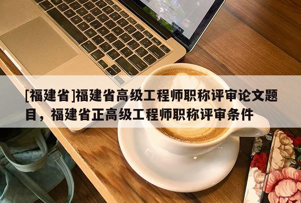 [福建省]福建省高級工程師職稱評審論文題目，福建省正高級工程師職稱評審條件