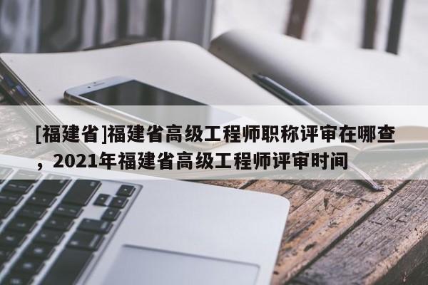 [福建省]福建省高級工程師職稱評審在哪查，2021年福建省高級工程師評審時間