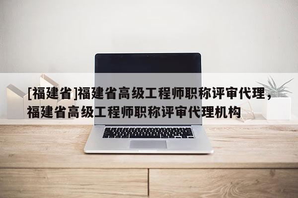 [福建省]福建省高級工程師職稱評審代理，福建省高級工程師職稱評審代理機構(gòu)