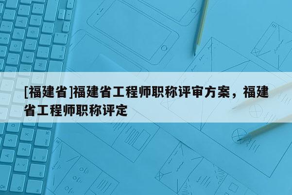 [福建省]福建省工程師職稱(chēng)評(píng)審方案，福建省工程師職稱(chēng)評(píng)定