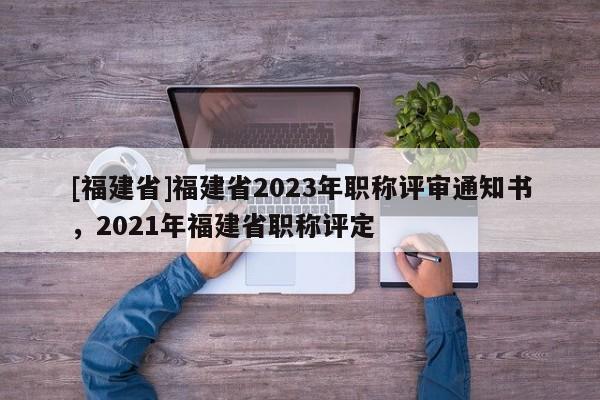 [福建省]福建省2023年職稱(chēng)評(píng)審?fù)ㄖ獣?shū)，2021年福建省職稱(chēng)評(píng)定