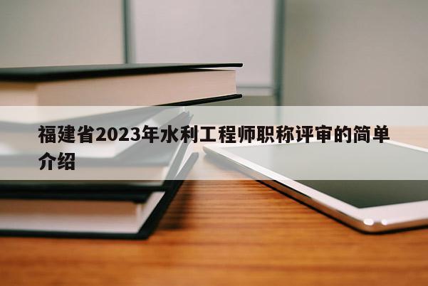 福建省2023年水利工程師職稱評審的簡單介紹