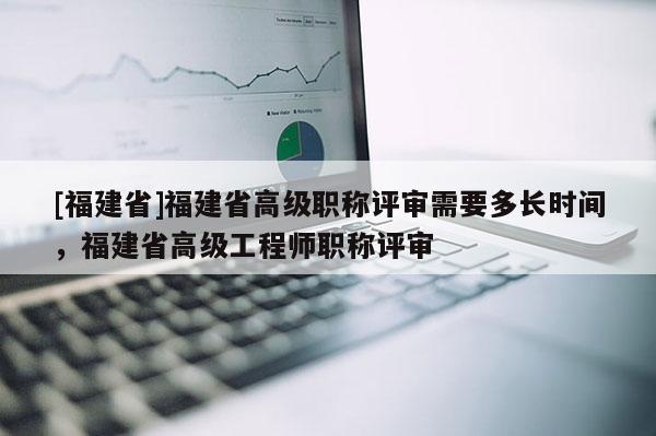 [福建省]福建省高級職稱評審需要多長時間，福建省高級工程師職稱評審