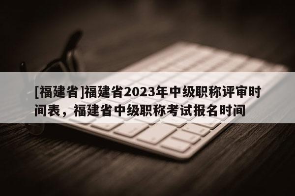 [福建省]福建省2023年中級(jí)職稱評(píng)審時(shí)間表，福建省中級(jí)職稱考試報(bào)名時(shí)間