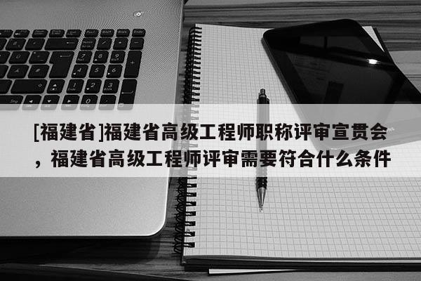 [福建省]福建省高級工程師職稱評審宣貫會，福建省高級工程師評審需要符合什么條件