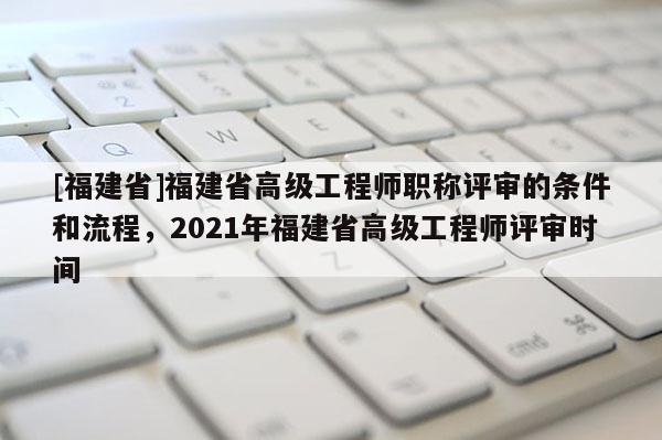 [福建省]福建省高級工程師職稱評審的條件和流程，2021年福建省高級工程師評審時間