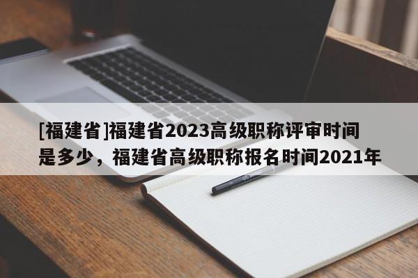 [福建省]福建省2023高級(jí)職稱評(píng)審時(shí)間是多少，福建省高級(jí)職稱報(bào)名時(shí)間2021年