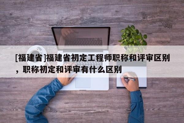 [福建省]福建省初定工程師職稱和評審區(qū)別，職稱初定和評審有什么區(qū)別