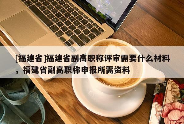 [福建省]福建省副高職稱評審需要什么材料，福建省副高職稱申報(bào)所需資料