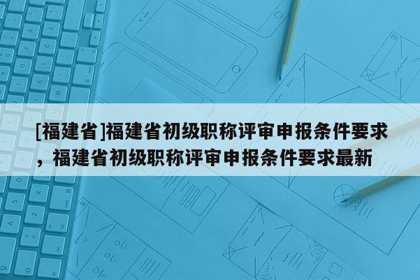 [福建省]福建省初級職稱評審申報條件要求，福建省初級職稱評審申報條件要求最新