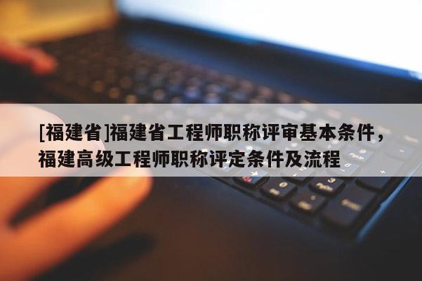 [福建省]福建省工程師職稱評審基本條件，福建高級工程師職稱評定條件及流程