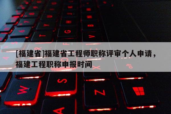 [福建省]福建省工程師職稱評審個人申請，福建工程職稱申報時間