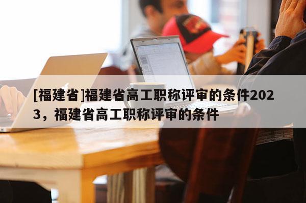 [福建省]福建省高工職稱評審的條件2023，福建省高工職稱評審的條件