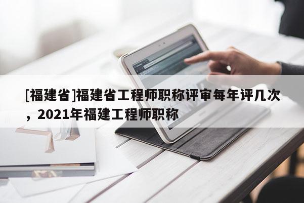 [福建省]福建省工程師職稱評審每年評幾次，2021年福建工程師職稱