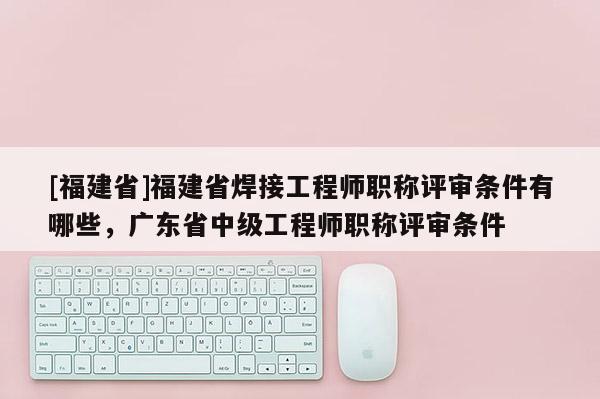 [福建省]福建省焊接工程師職稱評審條件有哪些，廣東省中級工程師職稱評審條件