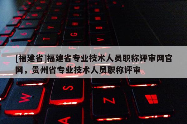 [福建省]福建省專業(yè)技術人員職稱評審網官網，貴州省專業(yè)技術人員職稱評審