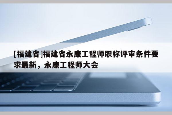 [福建省]福建省永康工程師職稱評審條件要求最新，永康工程師大會