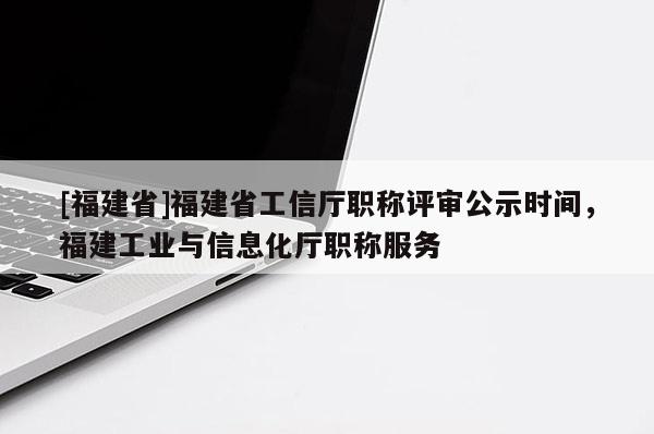 [福建省]福建省工信廳職稱評審公示時間，福建工業(yè)與信息化廳職稱服務(wù)