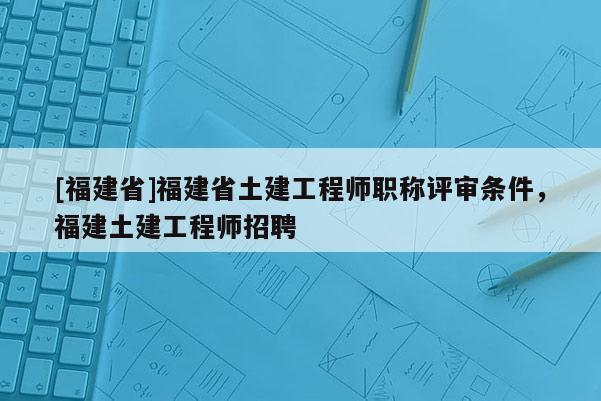 [福建省]福建省土建工程師職稱評(píng)審條件，福建土建工程師招聘