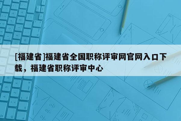 [福建省]福建省全國(guó)職稱評(píng)審網(wǎng)官網(wǎng)入口下載，福建省職稱評(píng)審中心