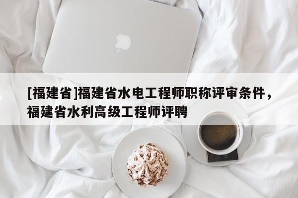 [福建省]福建省水電工程師職稱評審條件，福建省水利高級工程師評聘