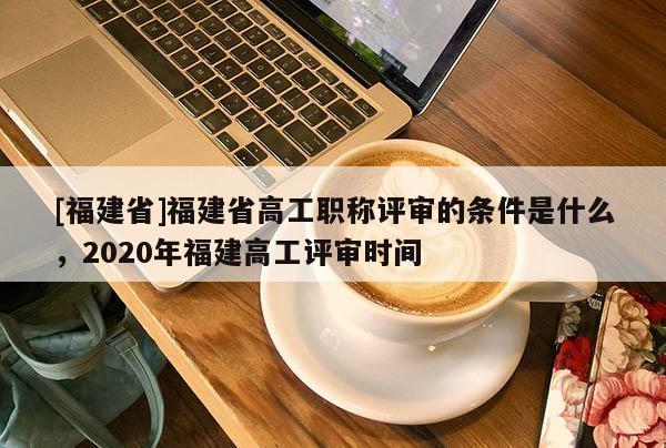 [福建省]福建省高工職稱評審的條件是什么，2020年福建高工評審時間