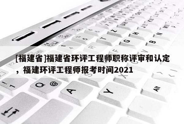 [福建省]福建省環(huán)評工程師職稱評審和認定，福建環(huán)評工程師報考時間2021