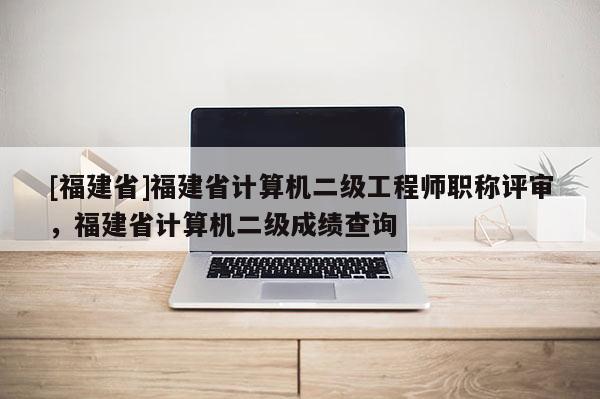 [福建省]福建省計算機(jī)二級工程師職稱評審，福建省計算機(jī)二級成績查詢