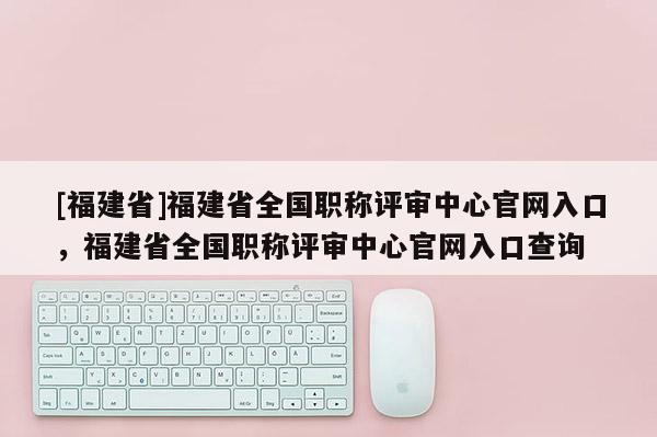 [福建省]福建省全國職稱評審中心官網(wǎng)入口，福建省全國職稱評審中心官網(wǎng)入口查詢