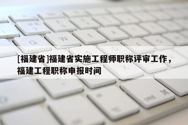 [福建省]福建省實施工程師職稱評審工作，福建工程職稱申報時間