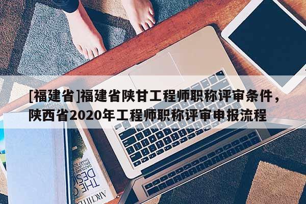 [福建省]福建省陜甘工程師職稱(chēng)評(píng)審條件，陜西省2020年工程師職稱(chēng)評(píng)審申報(bào)流程