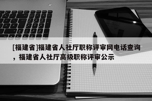 [福建省]福建省人社廳職稱評審網(wǎng)電話查詢，福建省人社廳高級職稱評審公示