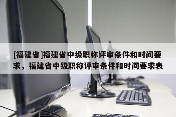 [福建省]福建省中級職稱評審條件和時間要求，福建省中級職稱評審條件和時間要求表