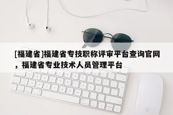 [福建省]福建省專技職稱評審平臺查詢官網(wǎng)，福建省專業(yè)技術(shù)人員管理平臺