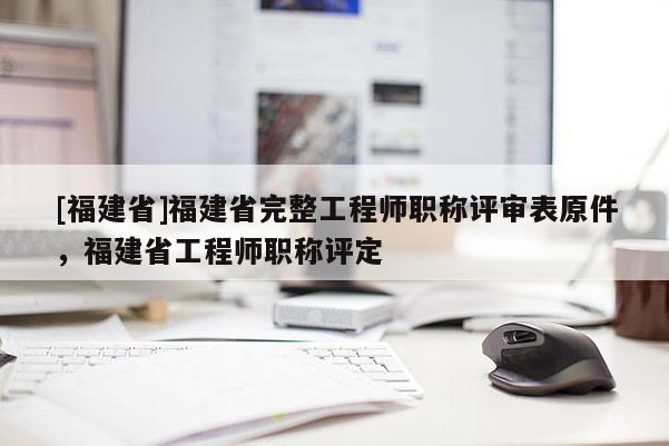 [福建省]福建省完整工程師職稱評(píng)審表原件，福建省工程師職稱評(píng)定