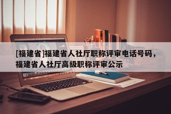 [福建省]福建省人社廳職稱評審電話號碼，福建省人社廳高級職稱評審公示