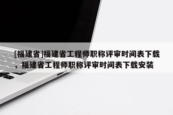 [福建省]福建省工程師職稱評審時間表下載，福建省工程師職稱評審時間表下載安裝