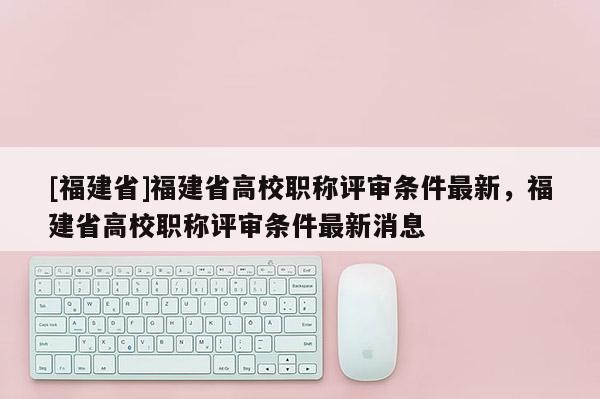 [福建省]福建省高校職稱評審條件最新，福建省高校職稱評審條件最新消息