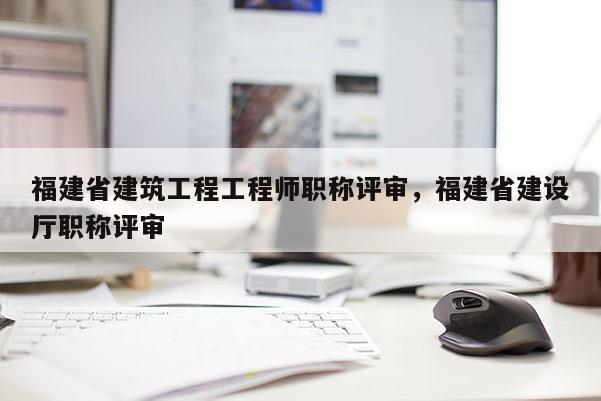 福建省建筑工程工程師職稱評審，福建省建設(shè)廳職稱評審