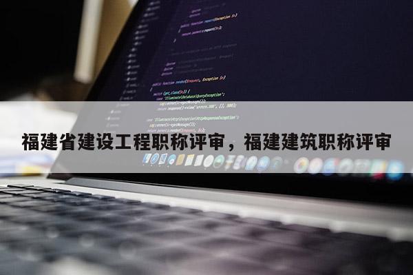 福建省建設(shè)工程職稱評審，福建建筑職稱評審